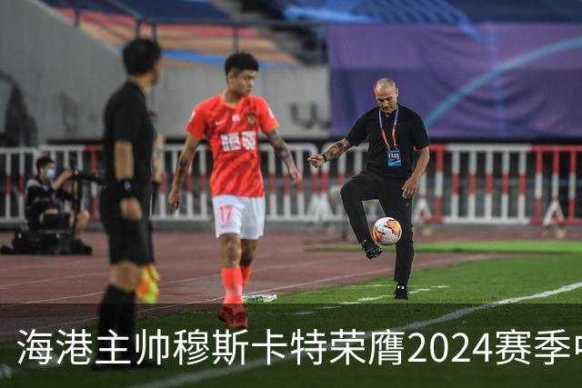 海港主帅穆斯卡特荣膺2024赛季中超最佳教练
